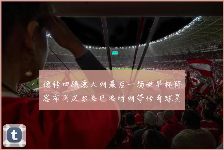 德转回顾意大利最后一场世界杯阵容布冯皮尔洛巴洛特利等传奇球员在列