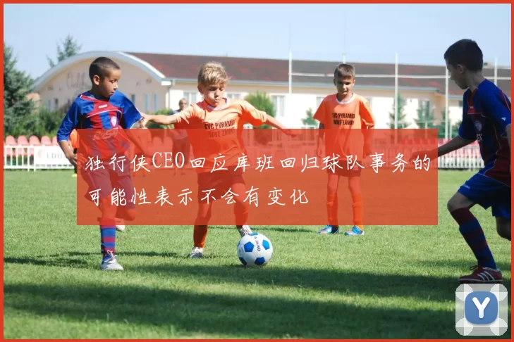 独行侠CEO回应库班回归球队事务的可能性表示不会有变化