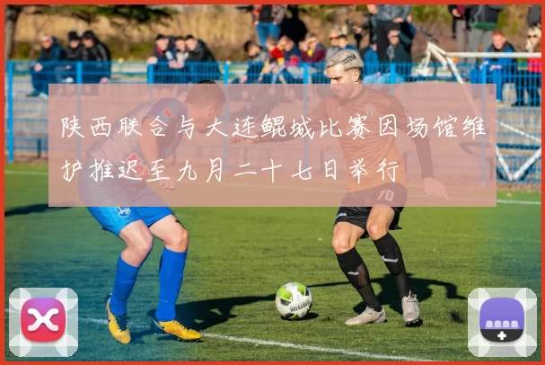 陕西联合与大连鲲城比赛因场馆维护推迟至九月二十七日举行