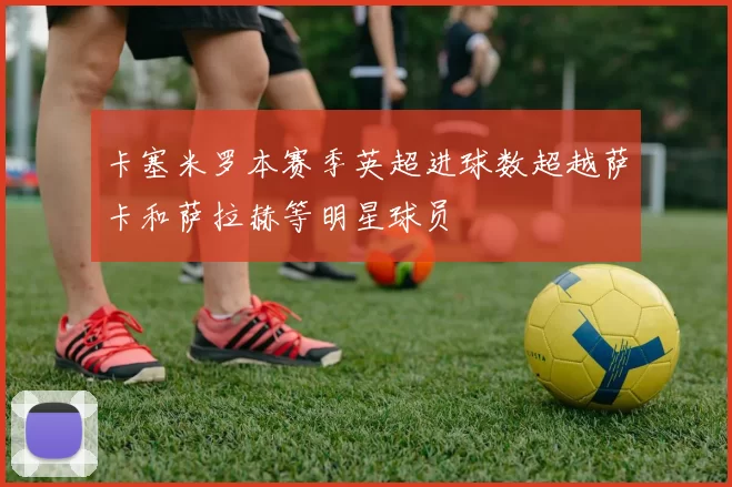 卡塞米罗本赛季英超进球数超越萨卡和萨拉赫等明星球员