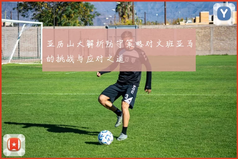 亚历山大解析防守策略对文班亚马的挑战与应对之道