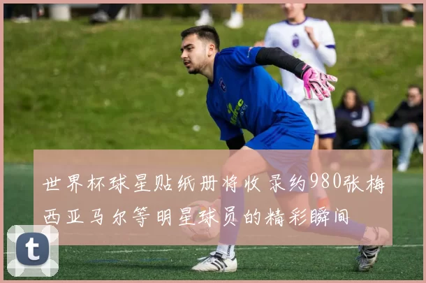 世界杯球星贴纸册将收录约980张梅西亚马尔等明星球员的精彩瞬间