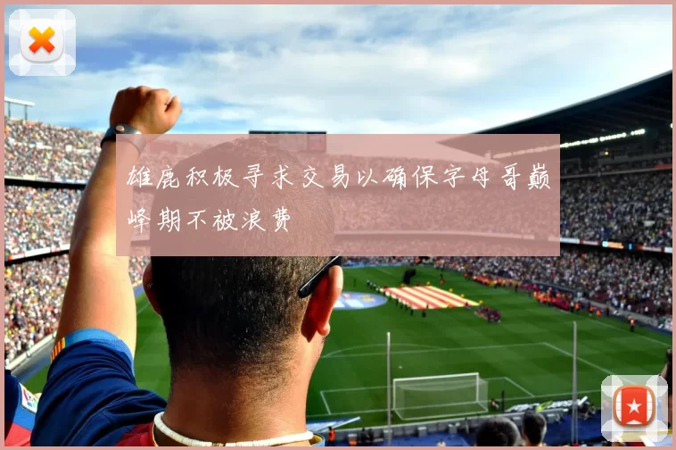 雄鹿积极寻求交易以确保字母哥巅峰期不被浪费