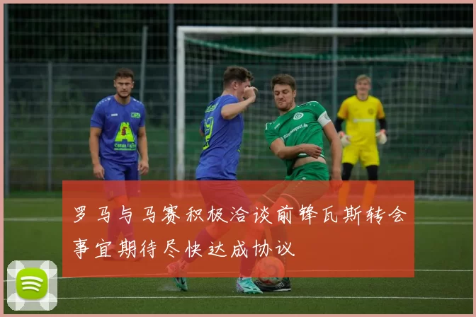 罗马与马赛积极洽谈前锋瓦斯转会事宜期待尽快达成协议