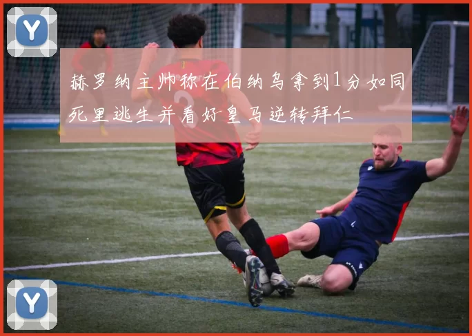 赫罗纳主帅称在伯纳乌拿到1分如同死里逃生并看好皇马逆转拜仁