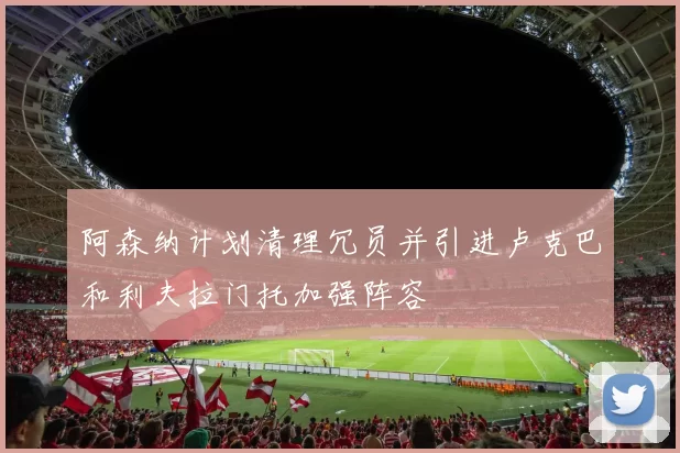 阿森纳计划清理冗员并引进卢克巴和利夫拉门托加强阵容