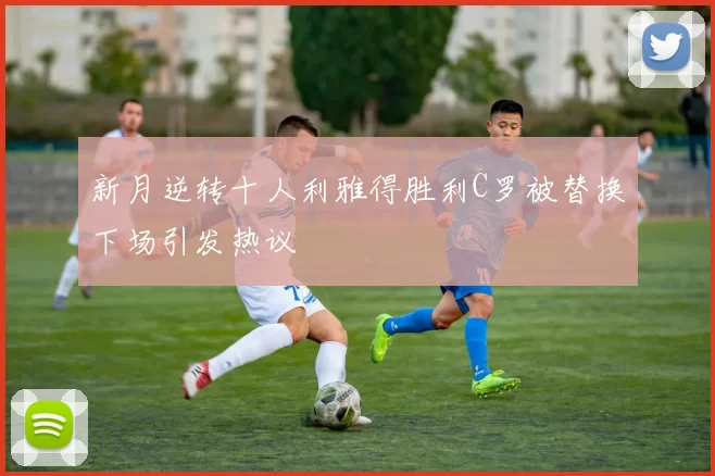 新月逆转十人利雅得胜利C罗被替换下场引发热议