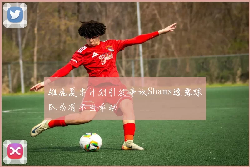 雄鹿夏季计划引发争议Shams透露球队或有不当举动