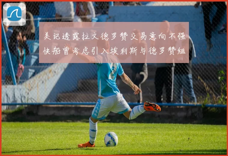 美记透露拉文德罗赞交易意向不强快船曾考虑引入埃利斯与德罗赞组合
