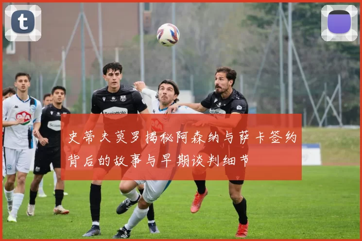 史蒂夫莫罗揭秘阿森纳与萨卡签约背后的故事与早期谈判细节