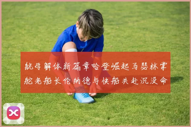 航母解体新篇章哈登崛起马瑟林掌舵老船长伦纳德与快船共赴沉没命运