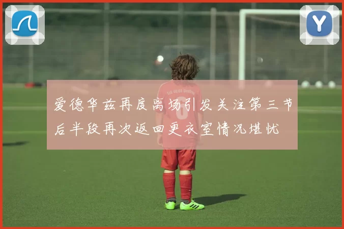 爱德华兹再度离场引发关注第三节后半段再次返回更衣室情况堪忧